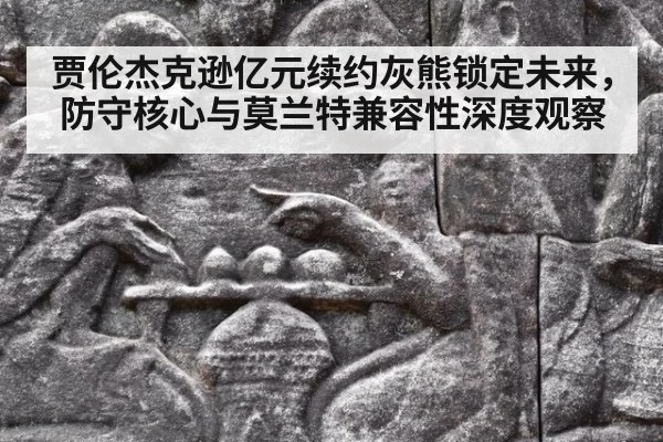 贾伦杰克逊亿元续约灰熊锁定未来,防守核心与莫兰特兼容性深度观察